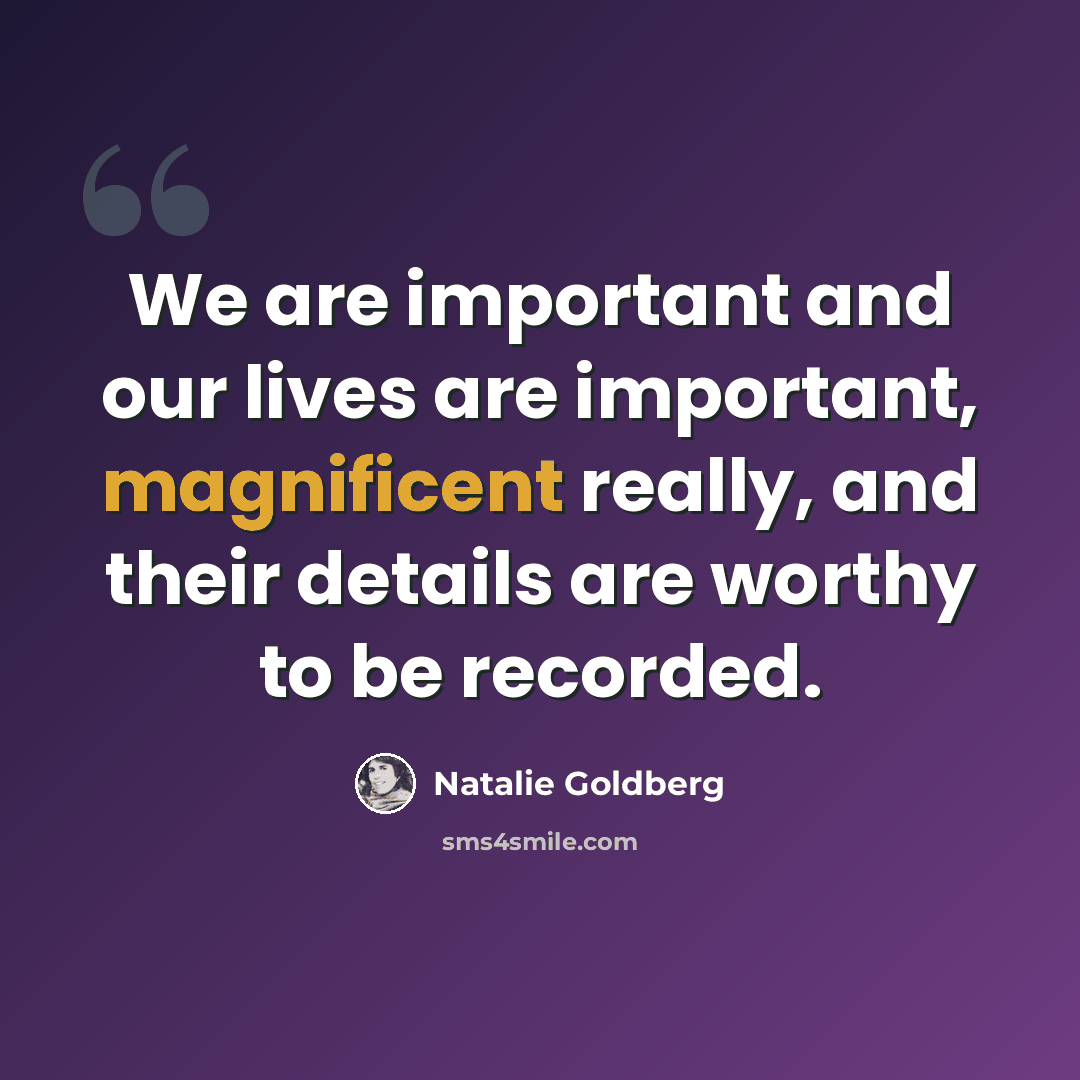“We are important and our lives are important, magnificent really, and their details are worthy to be recorded.” quote by Natalie Goldberg
