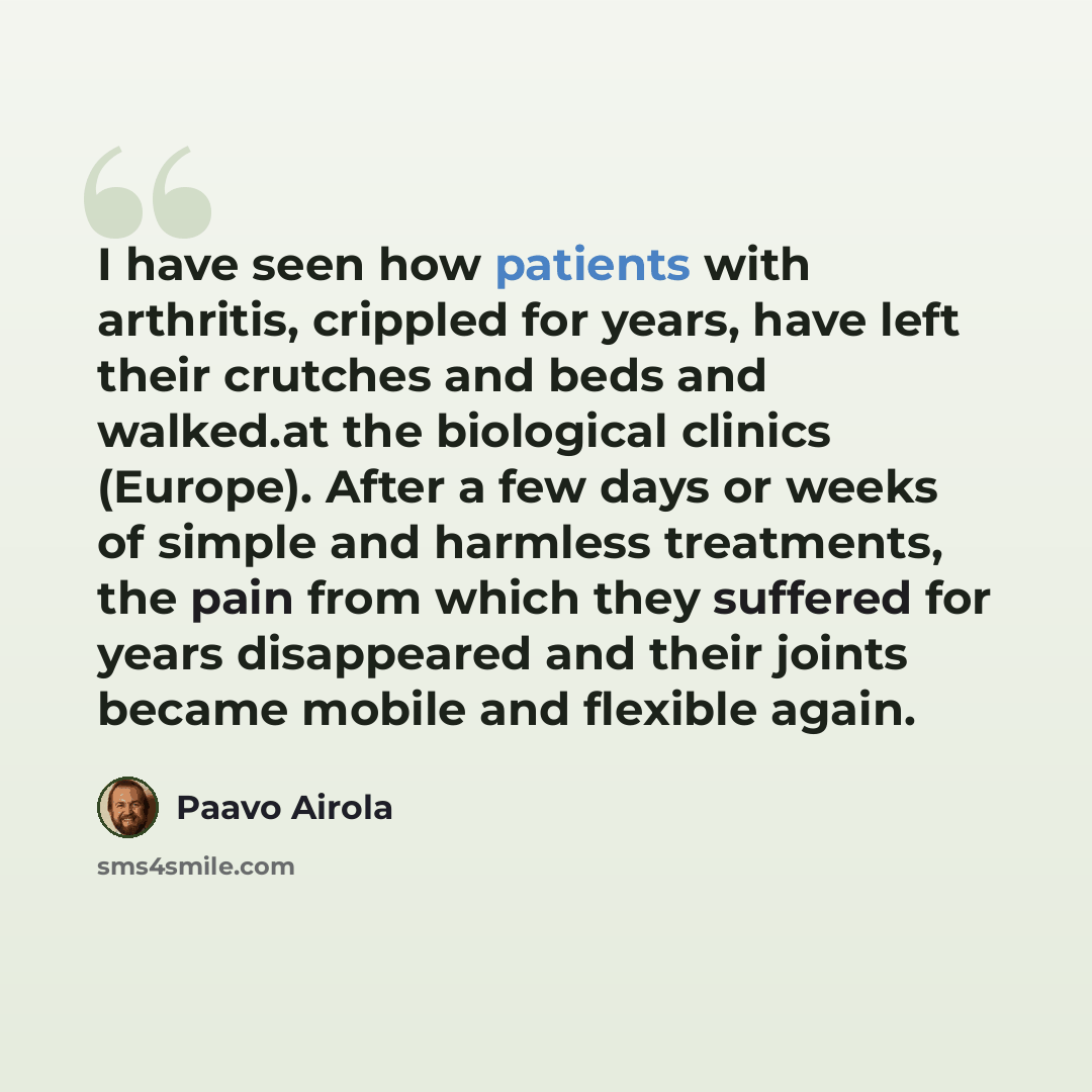 “I have seen how patients with arthritis, crippled for years, have left their crutches and beds and walked.at the biological clinics (Europe). After a few days or weeks of simple and harmless treatments, the pain from which they suffered for years disappeared and their joints became mobile and…” quote by Paavo Airola