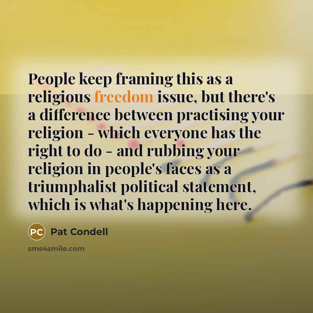 “People keep framing this as a religious freedom issue, but there's a difference between practising your religion - which everyone has the right to do - and rubbing your religion in people's faces as a triumphalist political statement, which is what's happening here.” quote by Pat Condell