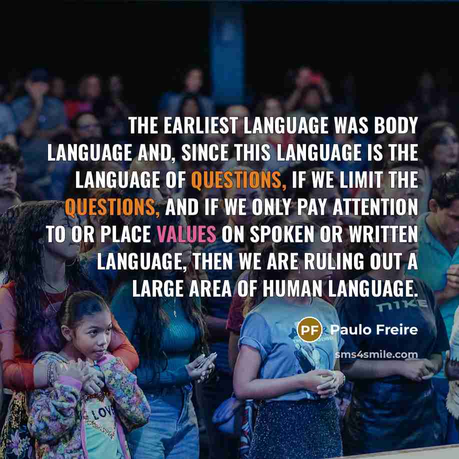 “The earliest language was body language and, since this language is the language of questions, if we limit the questions, and if we only pay attention to or place values on spoken or written language, then we are ruling out a large area of human language.” quote by Paulo Freire