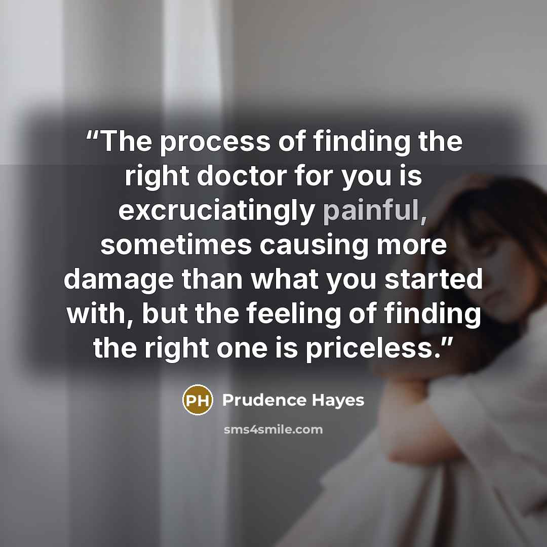 “The process of finding the right doctor for you is excruciatingly painful, sometimes causing more damage than what you started with, but the feeling of finding the right one is priceless.” quote by Prudence Hayes