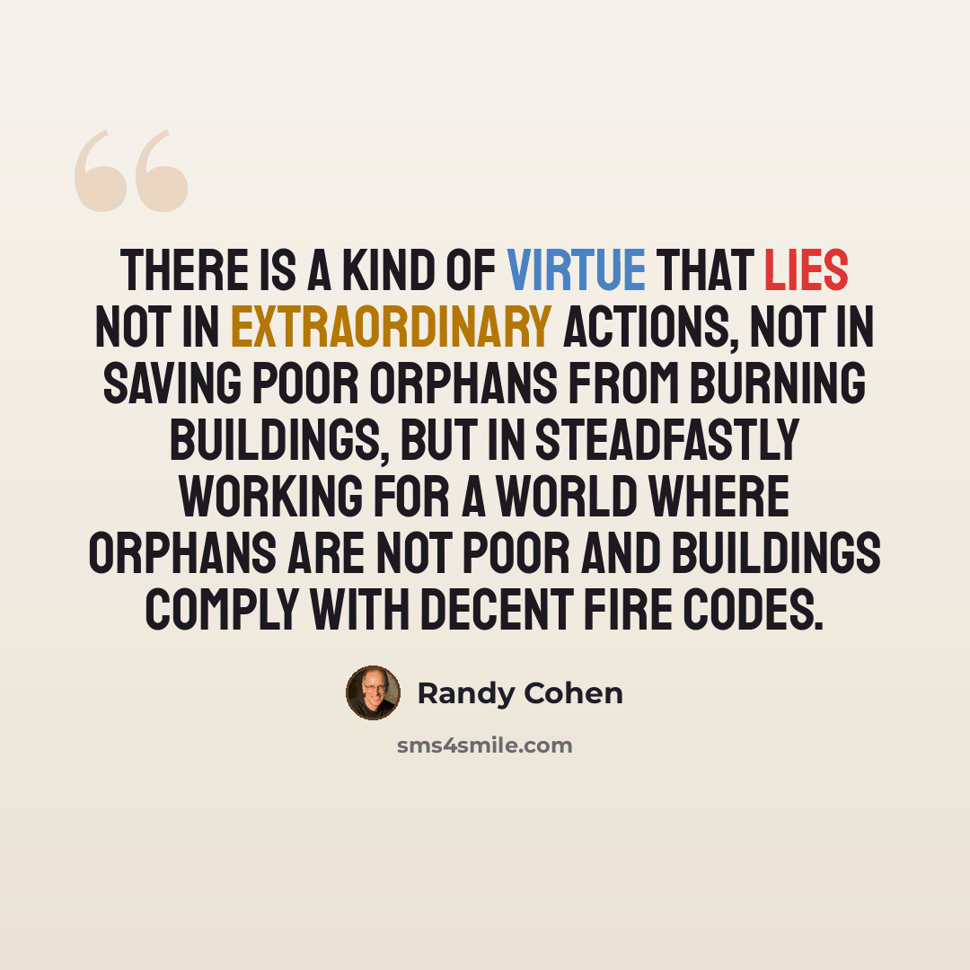 “There is a kind of virtue that lies not in extraordinary actions, not in saving poor orphans from burning buildings, but in steadfastly working for a world where orphans are not poor and buildings comply with decent fire codes.” quote by Randy Cohen