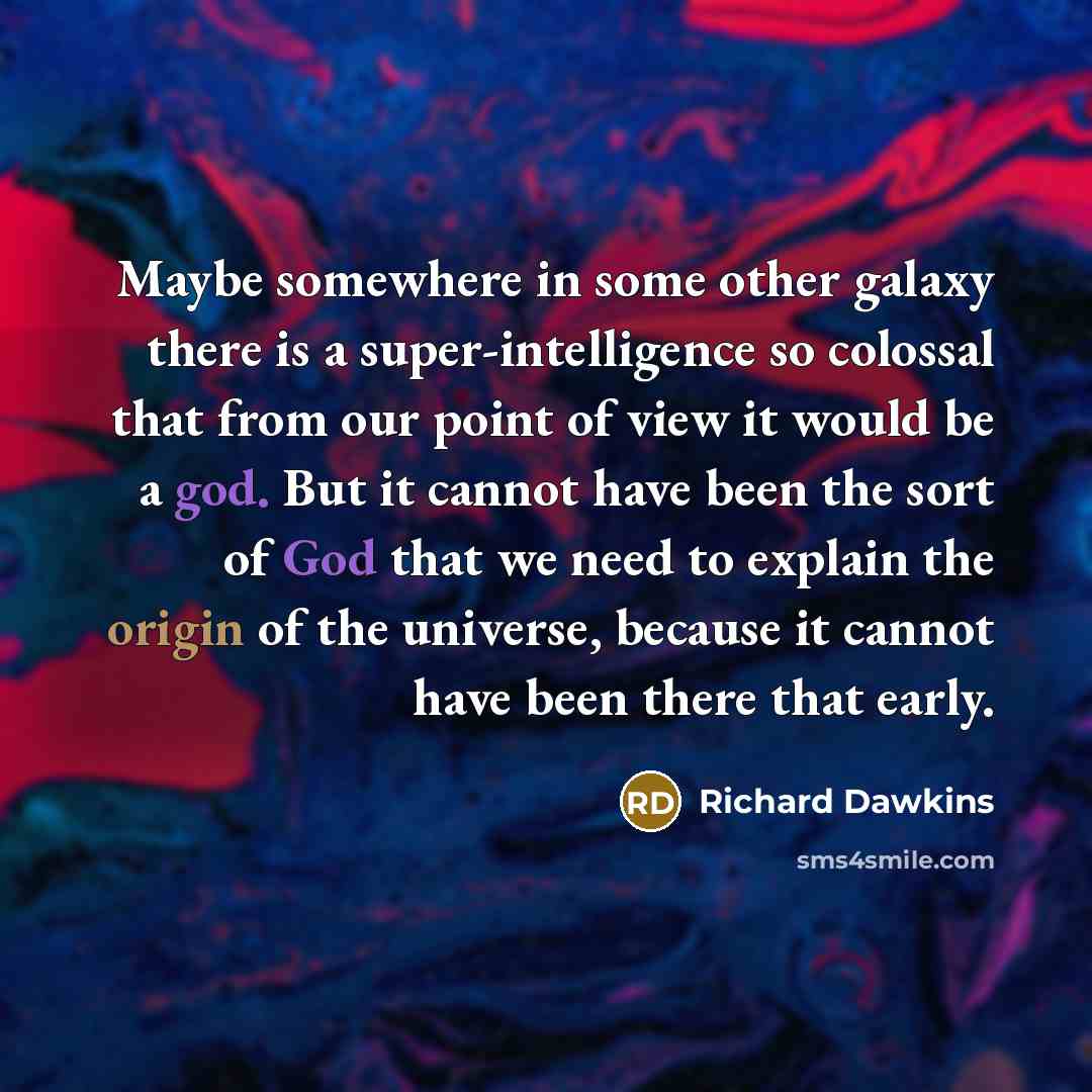 “Maybe somewhere in some other galaxy there is a super-intelligence so colossal that from our point of view it would be a god. But it cannot have been the sort of God that we need to explain the origin of the universe, because it cannot have been there that early.” quote by Richard Dawkins