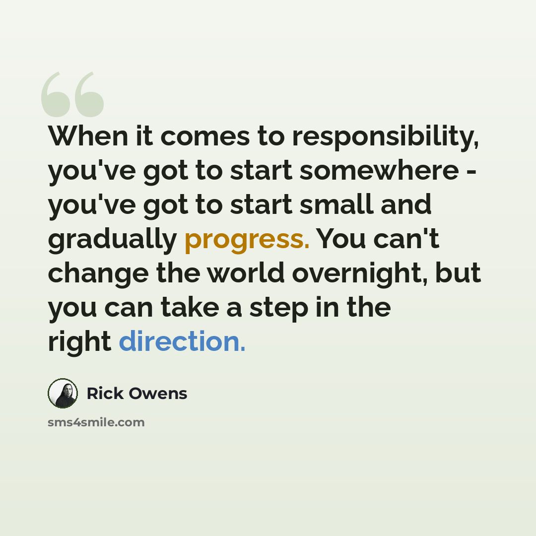 “When it comes to responsibility, you've got to start somewhere - you've got to start small and gradually progress. You can't change the world overnight, but you can take a step in the right direction.” quote by Rick Owens