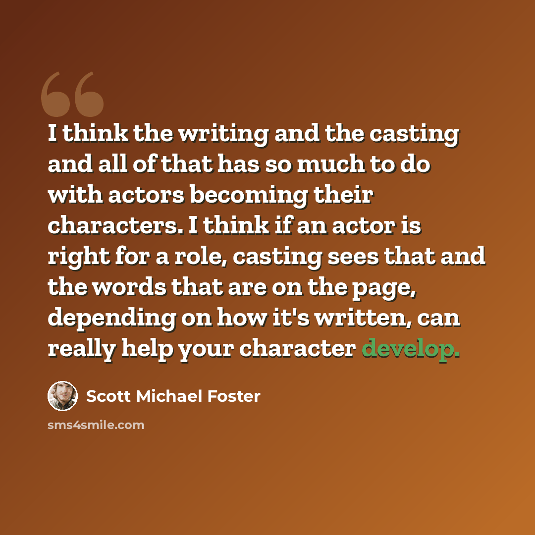 “I think the writing and the casting and all of that has so much to do with actors becoming their characters. I think if an actor is right for a role, casting sees that and the words that are on the page, depending on how it's written, can really help your character develop.” quote by Scott Michael Foster