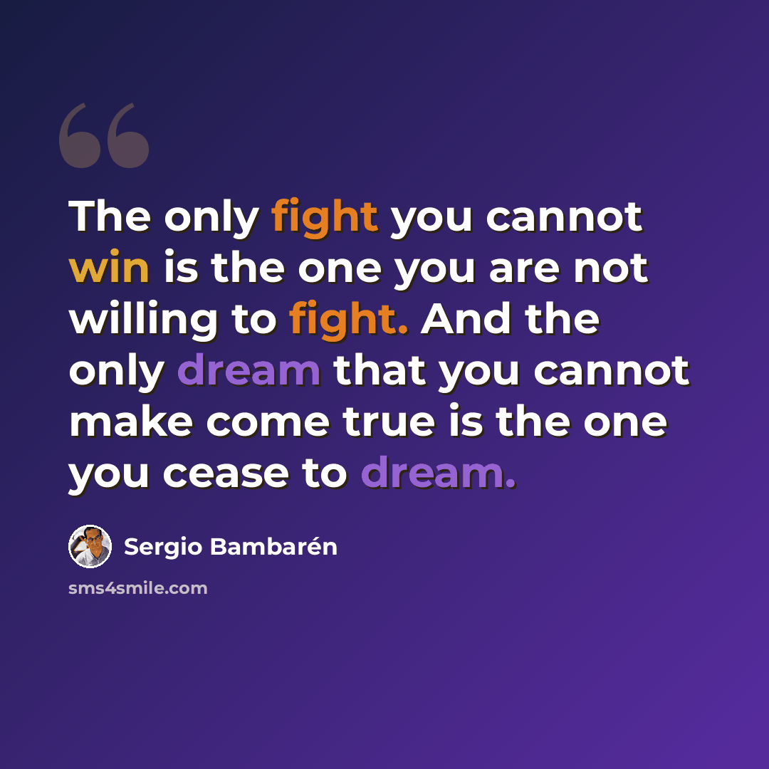 “The only fight you cannot win is the one you are not willing to fight. And the only dream that you cannot make come true is the one you cease to dream.” quote by Sergio Bambaren