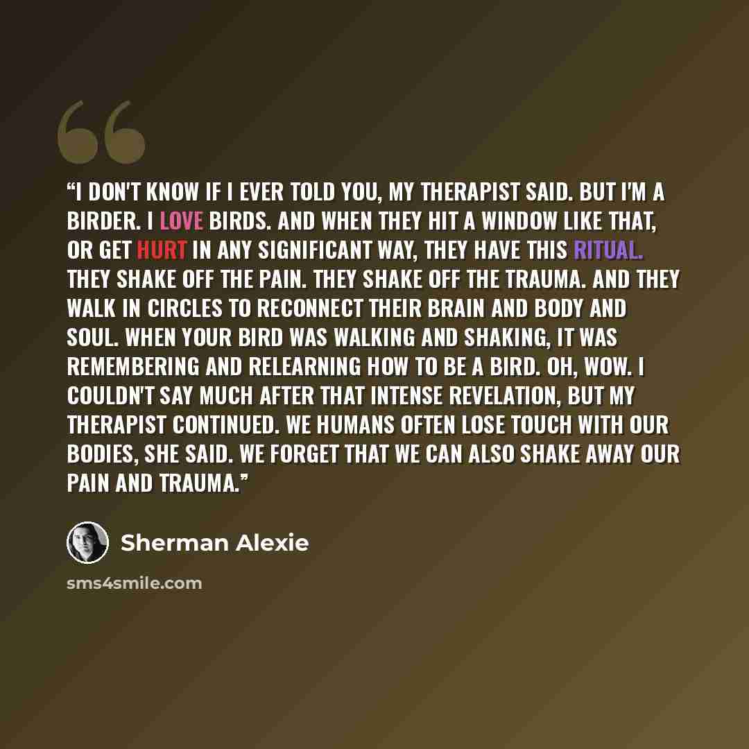“I don't know if I ever told you, my therapist said. But I'm a birder. I love birds. and when they hit a window like that, or get hurt in any significant way, they have this ritual. They shake off the pain. They shake off the trauma. And they walk in circles to reconnect their brain and body and…” quote by Sherman Alexie