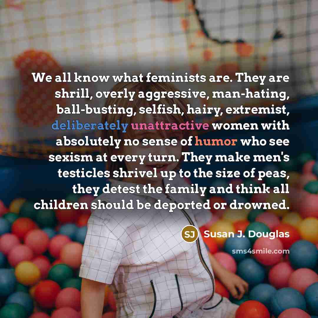“We all know what feminists are. They are shrill, overly aggressive, man-hating, ball-busting, selfish, hairy, extremist, deliberately unattractive women with absolutely no sense of humor who see sexism at every turn. They make men's testicles shrivel up to the size of peas, they detest the family…” quote by Susan J. Douglas