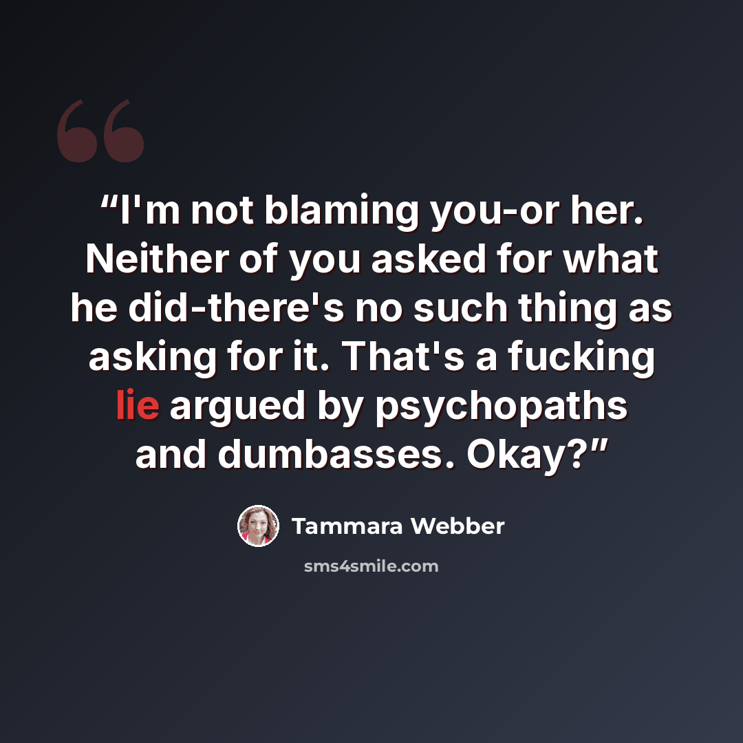“I'm not blaming you-or her. Neither of you asked for what he did-there's no such thing as asking for it. That's a fucking lie argued by psychopaths and dumbasses. Okay?” quote by Tammara Webber