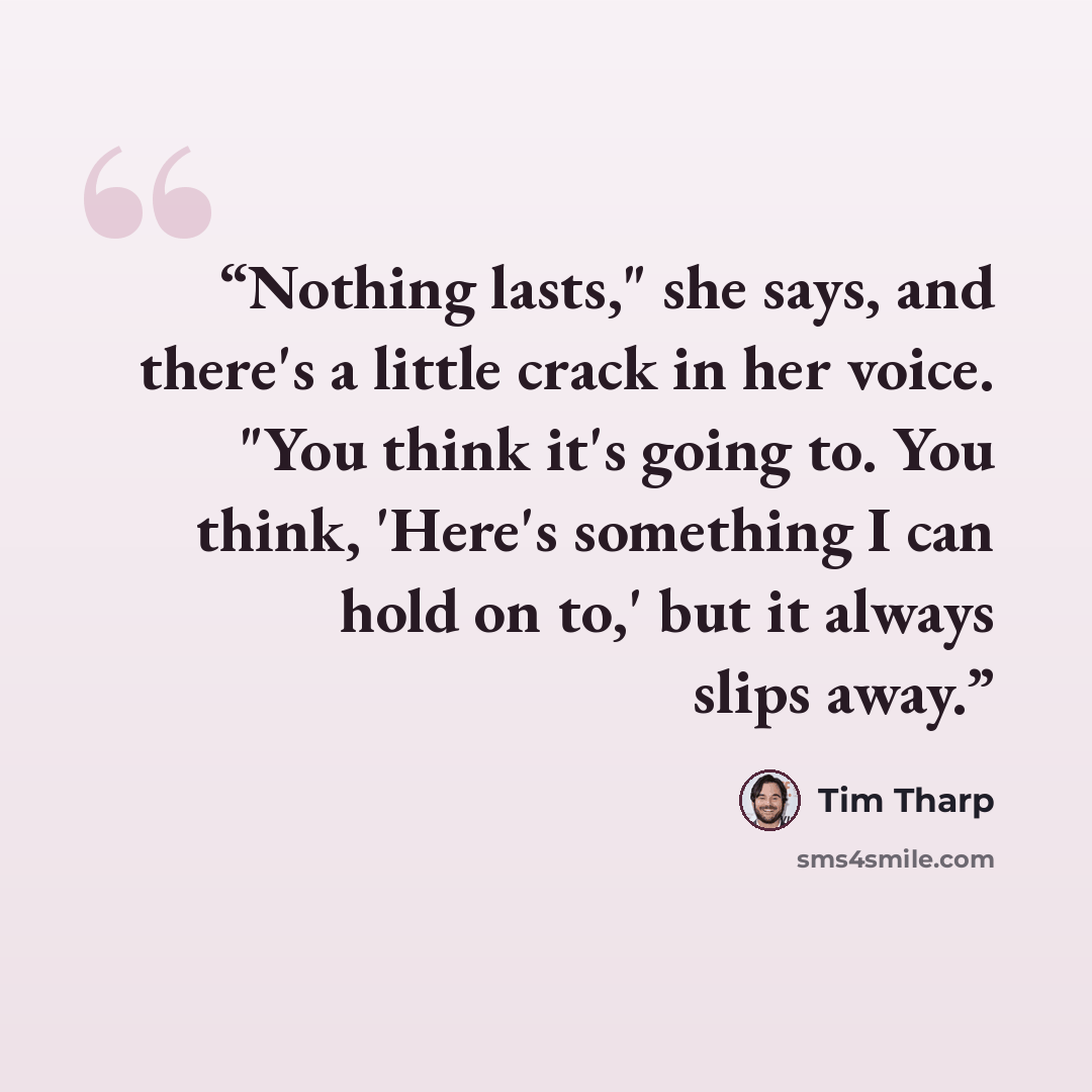 “Nothing lasts," she says, and there's a little crack in her voice. "You think it's going to. You think, 'Here's something I can hold on to,' but it always slips away.” quote by Tim Tharp