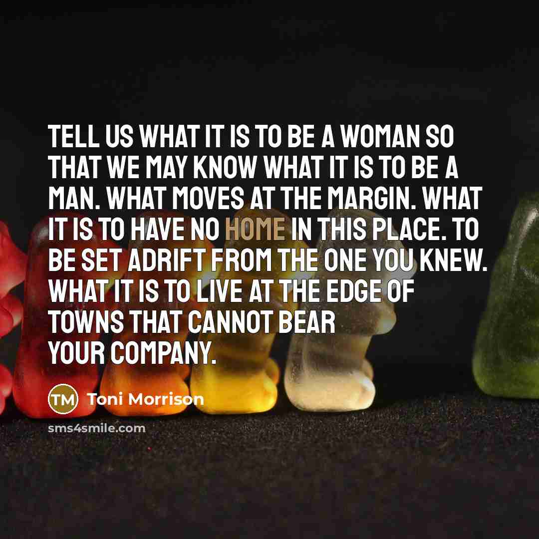 “Tell us what it is to be a woman so that we may know what it is to be a man. What moves at the margin. What it is to have no home in this place. To be set adrift from the one you knew. What it is to live at the edge of towns that cannot bear your company.” quote by Toni Morrison