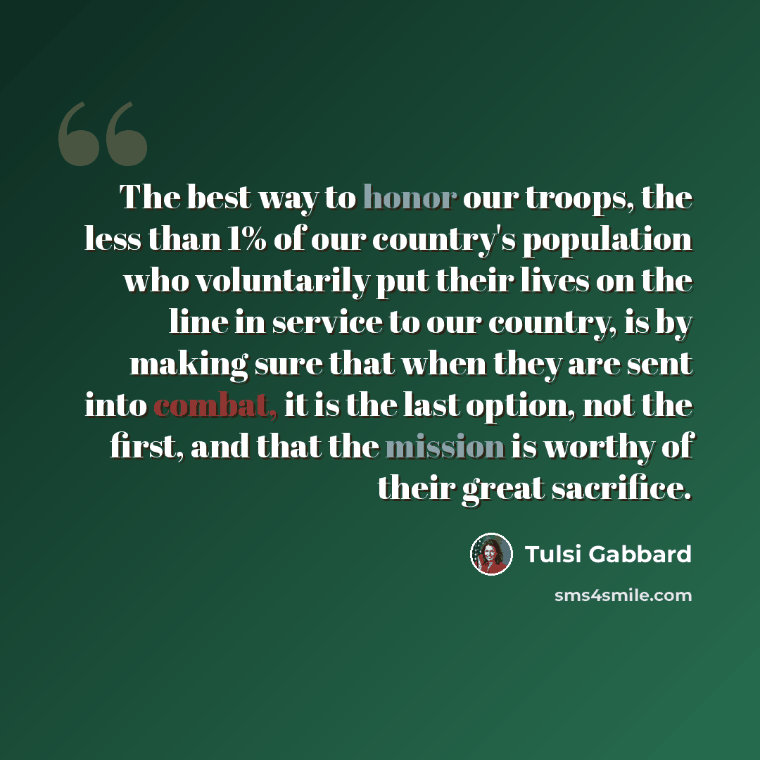 “The best way to honor our troops, the less than 1% of our country's population who voluntarily put their lives on the line in service to our country, is by making sure that when they are sent into combat, it is the last option, not the first, and that the mission is worthy of their great sacrifice.” quote by Tulsi Gabbard