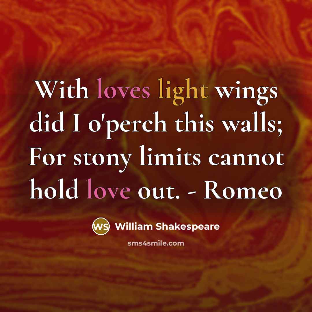 “With loves light wings did I o'perch this walls; For stony limits cannot hold love out. - Romeo” quote by William Shakespeare