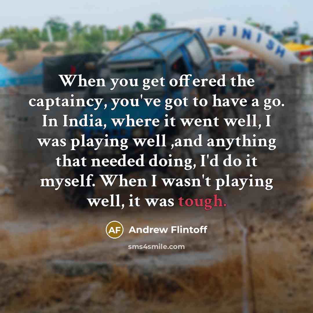 “When you get offered the captaincy, you've got to have a go. In India, where it went well, I was playing well ,and anything that needed doing, I'd do it myself. When I wasn't playing well, it was tough.” quote by Andrew Flintoff