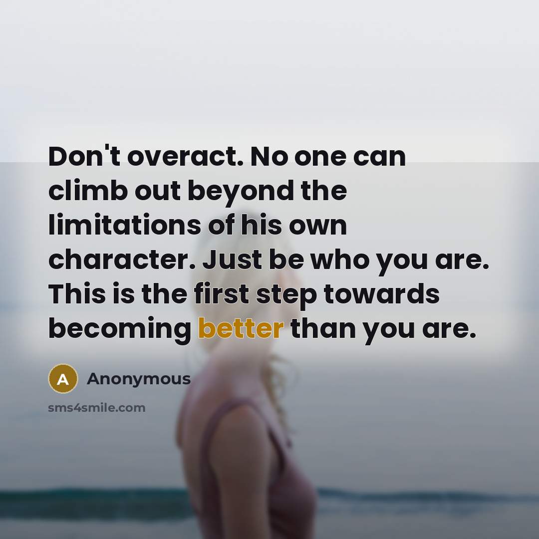 “Don't overact. No one can climb out beyond the limitations of his own character. Just be who you are. This is the first step towards becoming better than you are.” quote by Anonymous