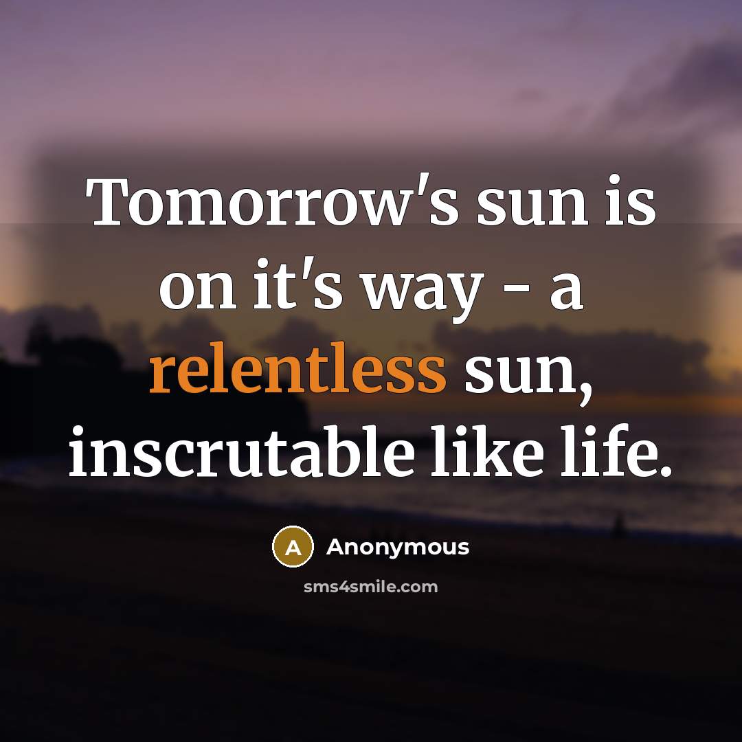 “Tomorrow's sun is on it's way - a relentless sun, inscrutable like life.” quote by Anonymous