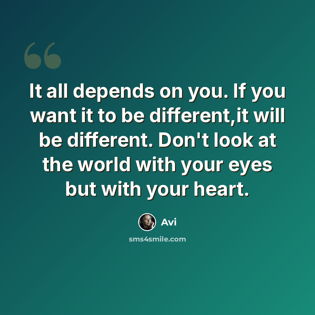“It all depends on you. If you want it to be different,it will be different. Don't look at the world with your eyes but with your heart.” quote by Avi