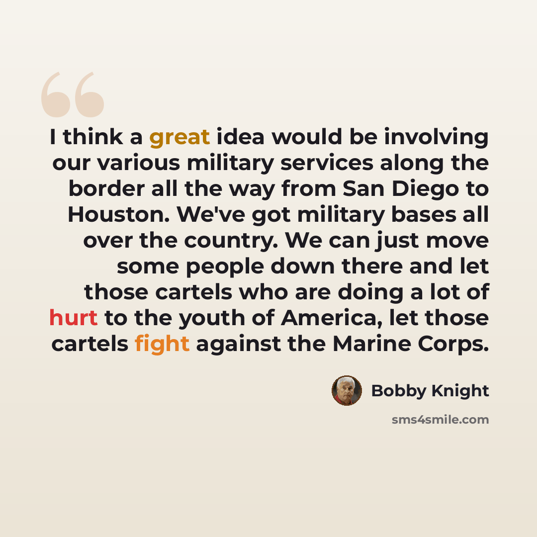 “I think a great idea would be involving our various military services along the border all the way from San Diego to Houston. We've got military bases all over the country. We can just move some people down there and let those cartels who are doing a lot of hurt to the youth of America, let those…” quote by Bobby Knight
