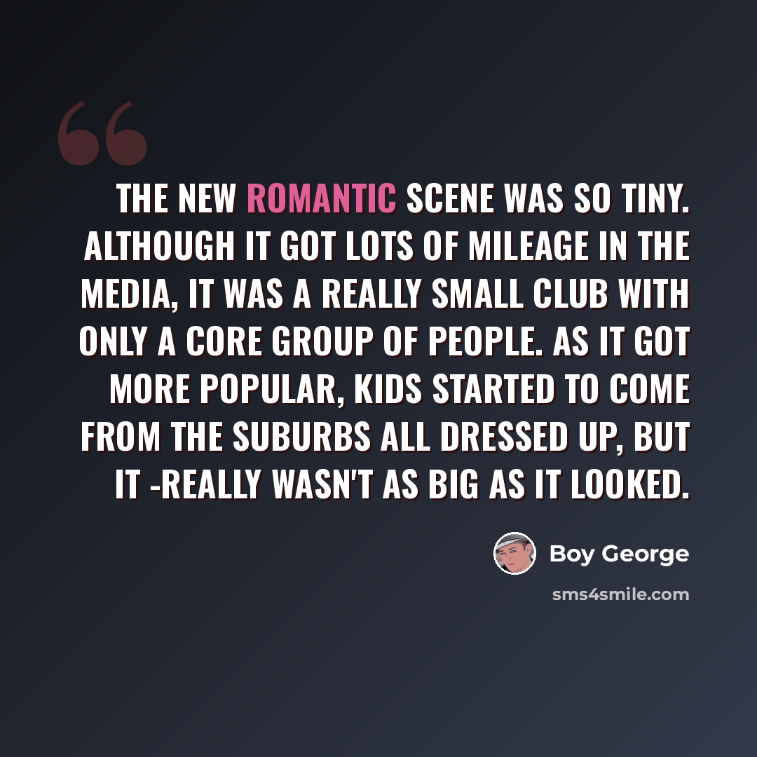 “The New Romantic scene was so tiny. Although it got lots of mileage in the media, it was a really small club with only a core group of people. As it got more popular, kids started to come from the suburbs all dressed up, but it -really wasn't as big as it looked.” quote by Boy George