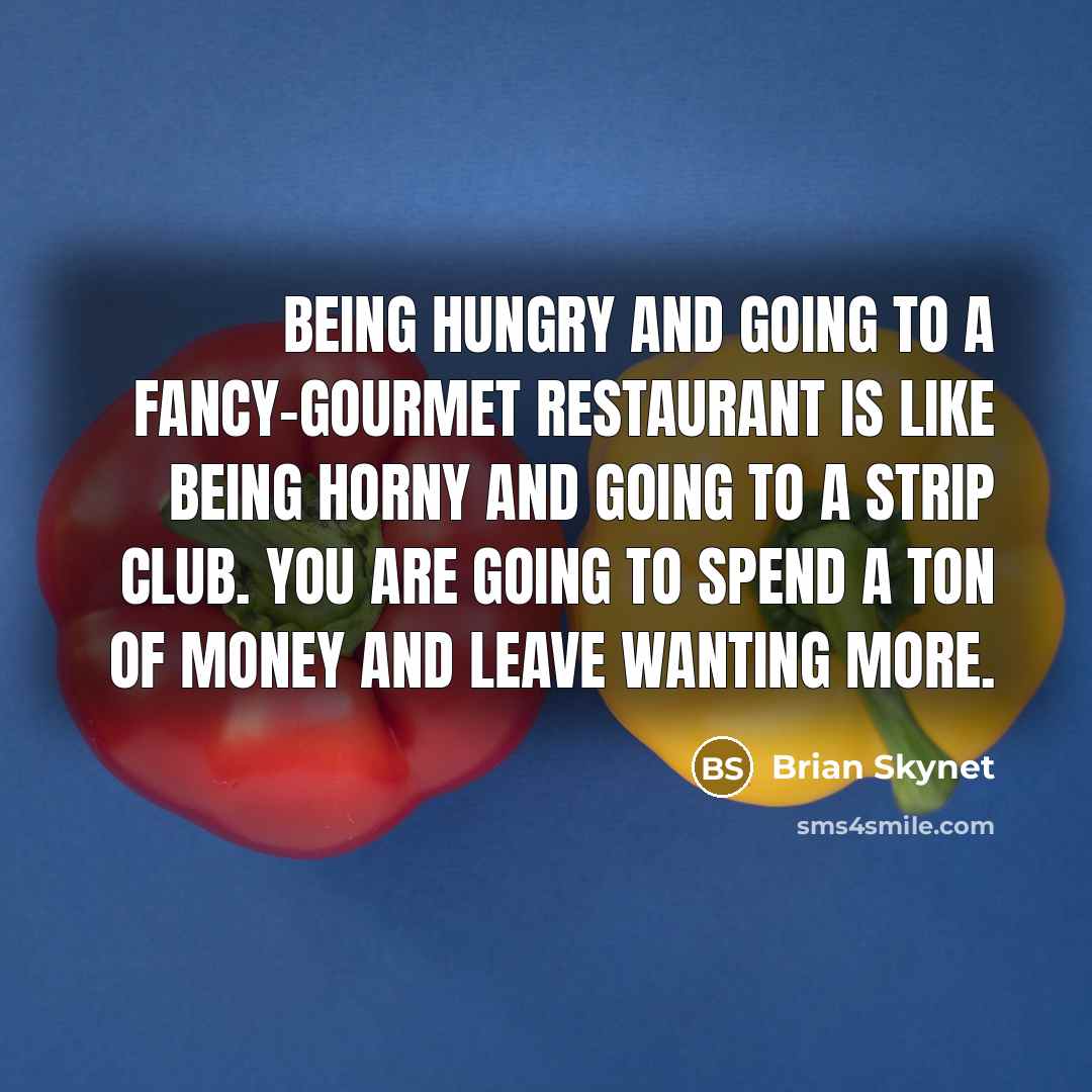 “Being hungry and going to a fancy-gourmet restaurant is like being horny and going to a strip club. You are going to spend a ton of money and leave wanting more.” quote by Brian Skynet