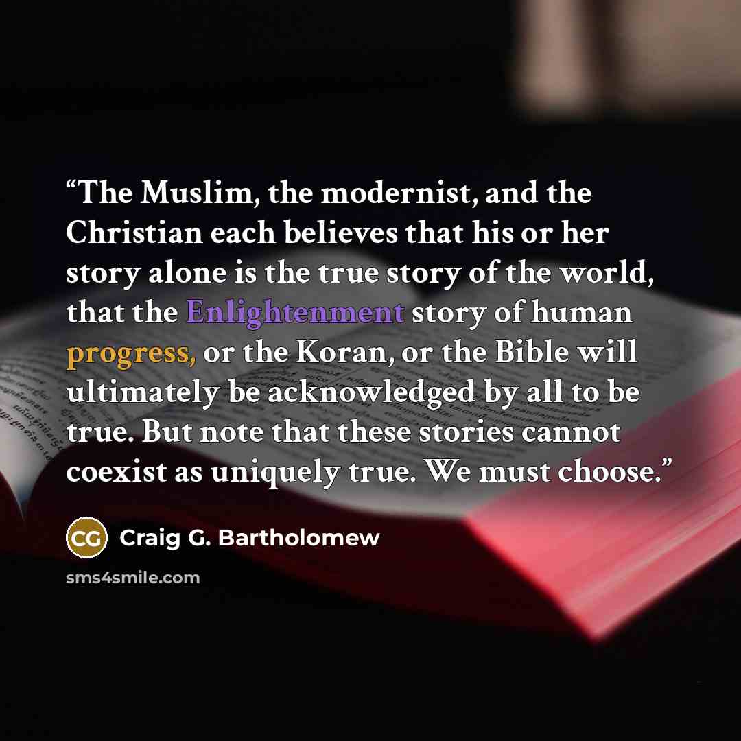 “The Muslim, the modernist, and the Christian each believes that his or her story alone is the true story of the world, that the Enlightenment story of human progress, or the Koran, or the Bible will ultimately be acknowledged by all to be true. But note that these stories cannot coexist as…” quote by Craig G. Bartholomew