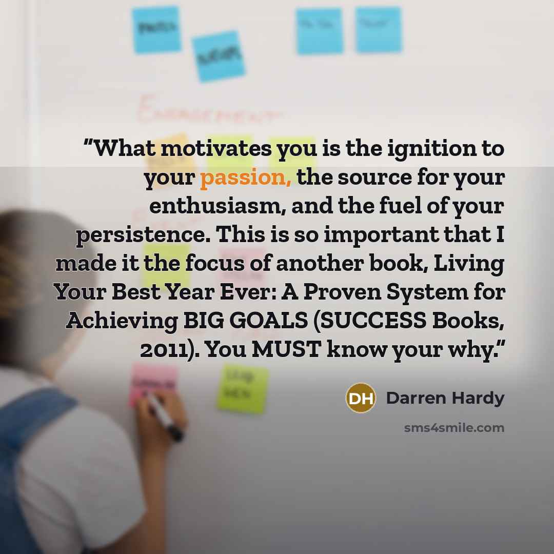 “What motivates you is the ignition to your passion, the source for your enthusiasm, and the fuel of your persistence. This is so important that I made it the focus of another book, Living Your Best Year Ever: A Proven System for Achieving BIG GOALS (SUCCESS Books, 2011). You MUST know your why.” quote by Darren Hardy
