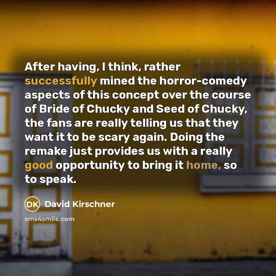 “After having, I think, rather successfully mined the horror-comedy aspects of this concept over the course of Bride of Chucky and Seed of Chucky, the fans are really telling us that they want it to be scary again. Doing the remake just provides us with a really good opportunity to bring it home…” quote by David Kirschner
