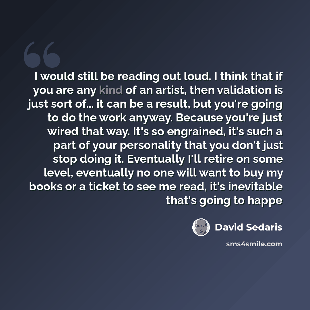 “I would still be reading out loud. I think that if you are any kind of an artist, then validation is just sort of... it can be a result, but you're going to do the work anyway. Because you're just wired that way. It's so engrained, it's such a part of your personality that you don't just stop…” quote by David Sedaris