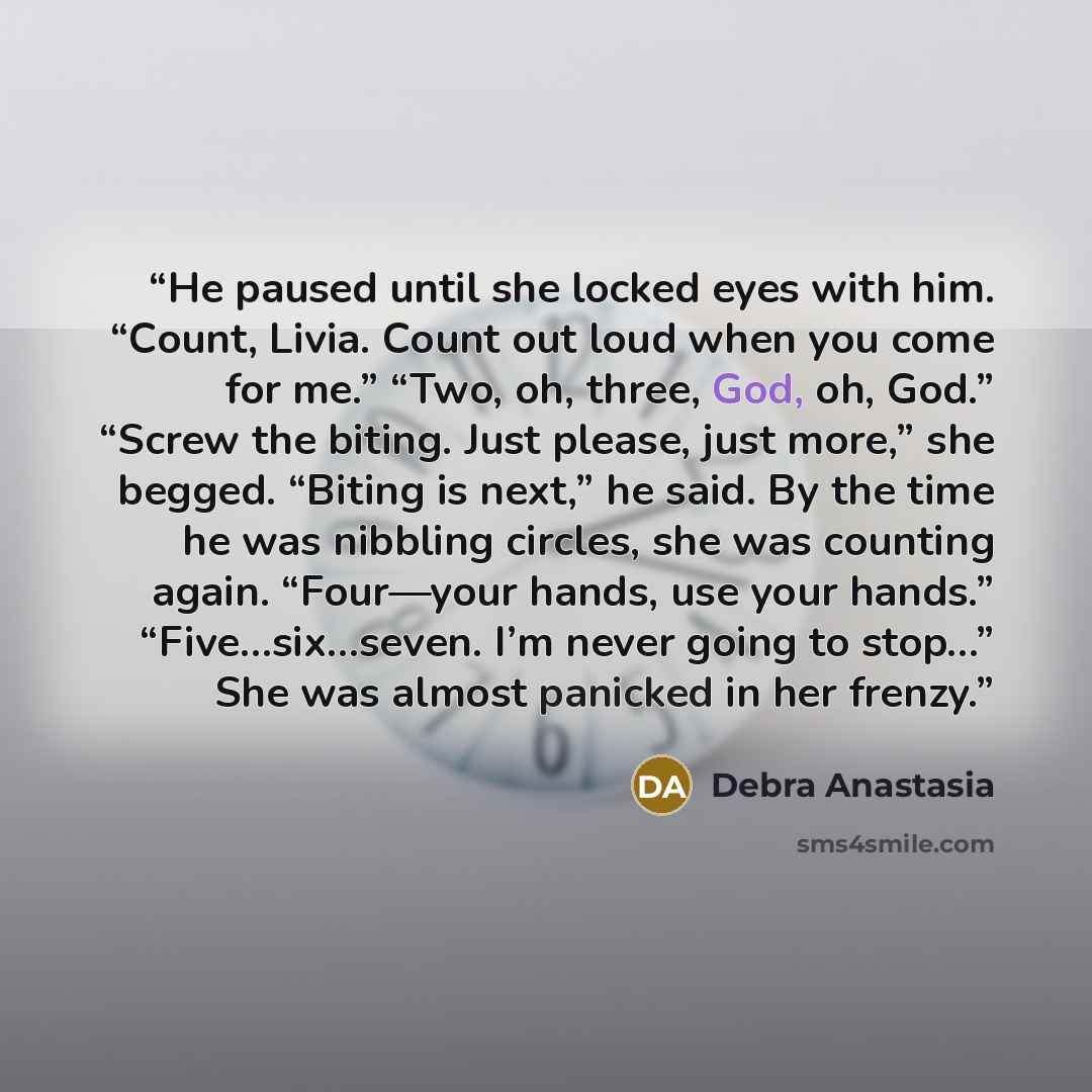 “He paused until she locked eyes with him. “Count, Livia. Count out loud when you come for me.” “Two, oh, three, God, oh, God.” “Screw the biting. Just please, just more,” she begged. “Biting is next,” he said. By the time he was nibbling circles, she was counting again. “Four—your hands, use your…” quote by Debra Anastasia