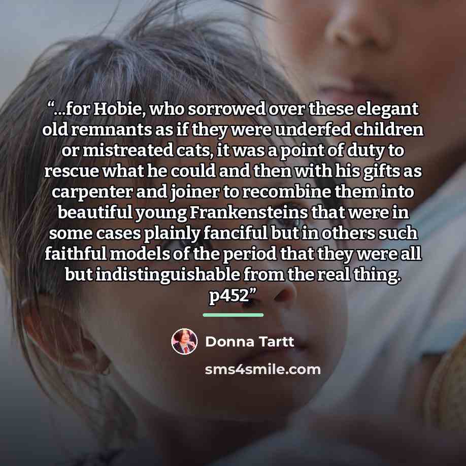 “...for Hobie, who sorrowed over these elegant old remnants as if they were underfed children or mistreated cats, it was a point of duty to rescue what he could and then with his gifts as carpenter and joiner to recombine them into beautiful young Frankensteins that were in some cases plainly…” quote by Donna Tartt