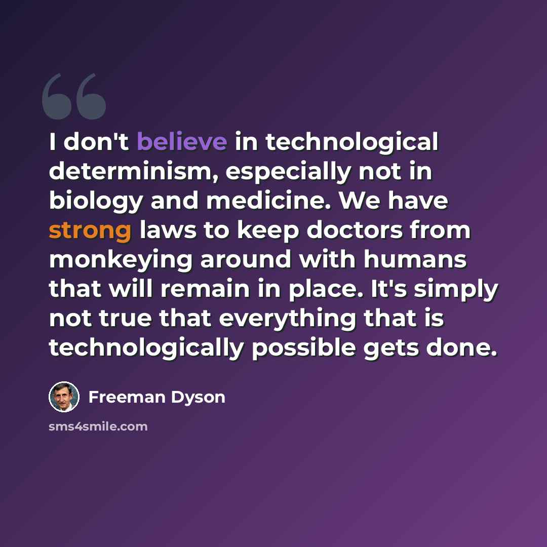 “I don't believe in technological determinism, especially not in biology and medicine. We have strong laws to keep doctors from monkeying around with humans that will remain in place. It's simply not true that everything that is technologically possible gets done.” quote by Freeman Dyson