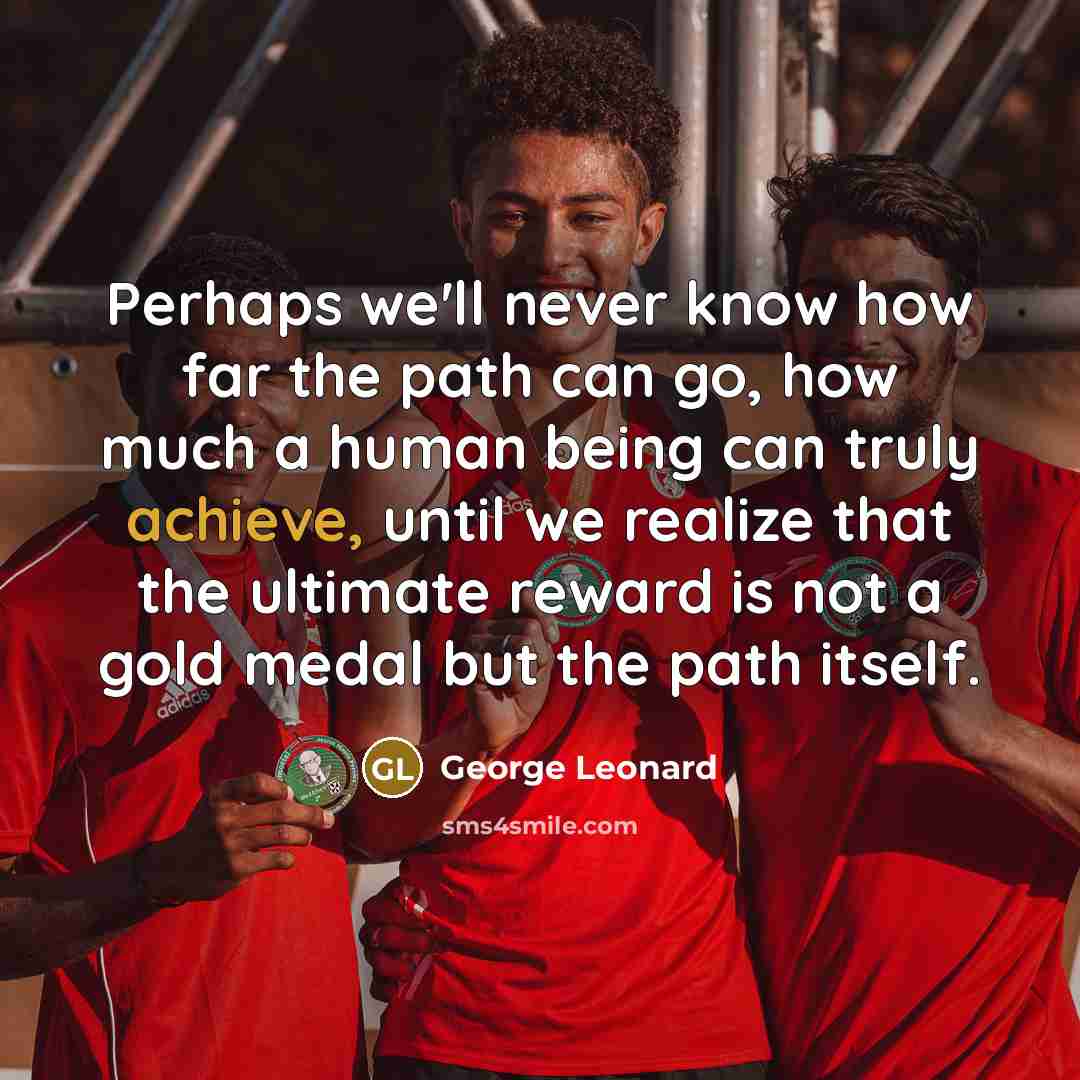 “Perhaps we'll never know how far the path can go, how much a human being can truly achieve, until we realize that the ultimate reward is not a gold medal but the path itself.” quote by George Leonard