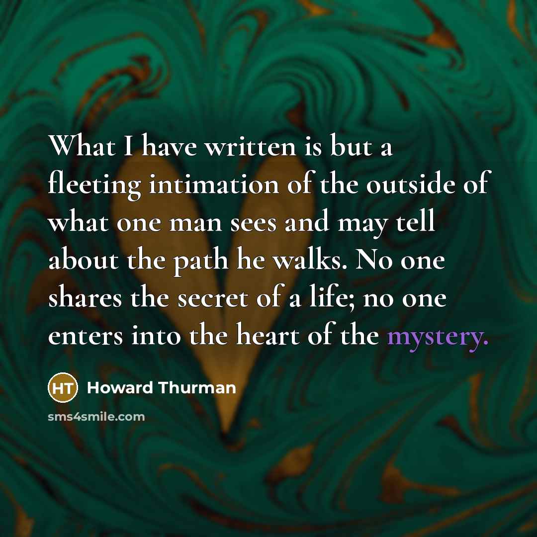 “What I have written is but a fleeting intimation of the outside of what one man sees and may tell about the path he walks. No one shares the secret of a life; no one enters into the heart of the mystery.” quote by Howard Thurman