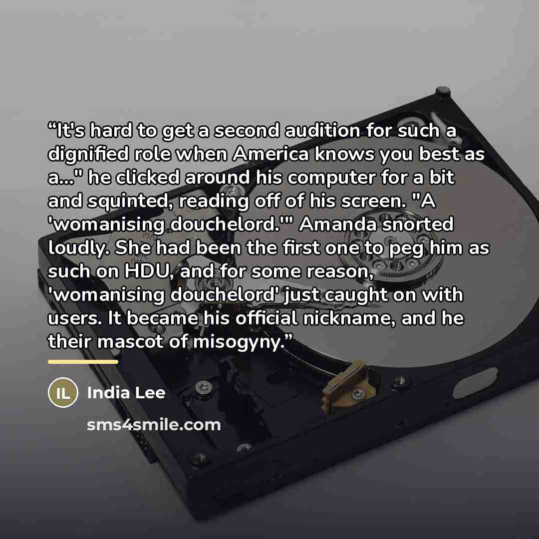 “It's hard to get a second audition for such a dignified role when America knows you best as a..." he clicked around his computer for a bit and squinted, reading off of his screen. "A 'womanising douchelord.'" Amanda snorted loudly. She had been the first one to peg him as such on HDU, and for some…” quote by India Lee