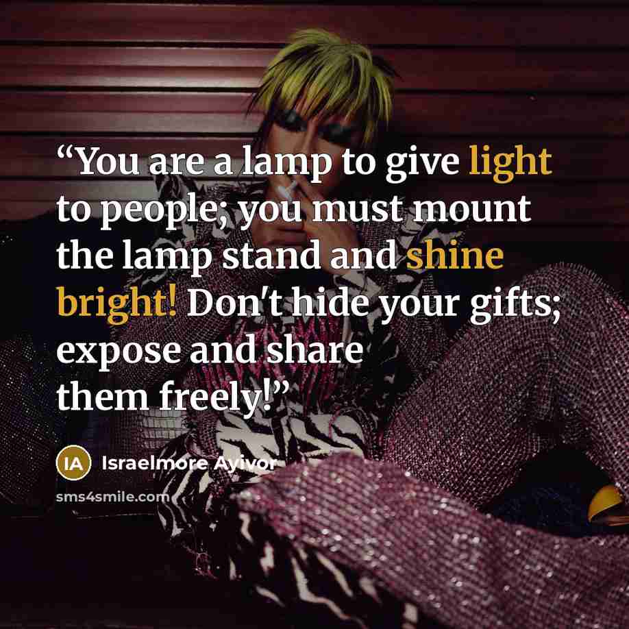 “You are a lamp to give light to people; you must mount the lamp stand and shine bright! Don't hide your gifts; expose and share them freely!” quote by israelmore ayivor