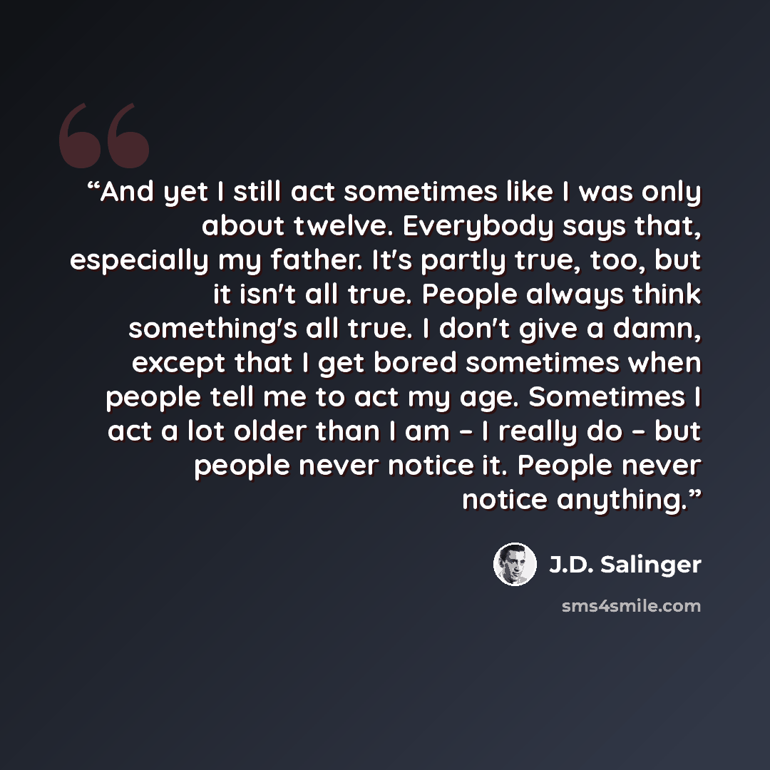 “And yet I still act sometimes like I was only about twelve. Everybody says that, especially my father. It's partly true, too, but it isn't all true. People always think something's all true. I don't give a damn, except that I get bored sometimes when people tell me to act my age. Sometimes I act a…” quote by J.D. Salinger