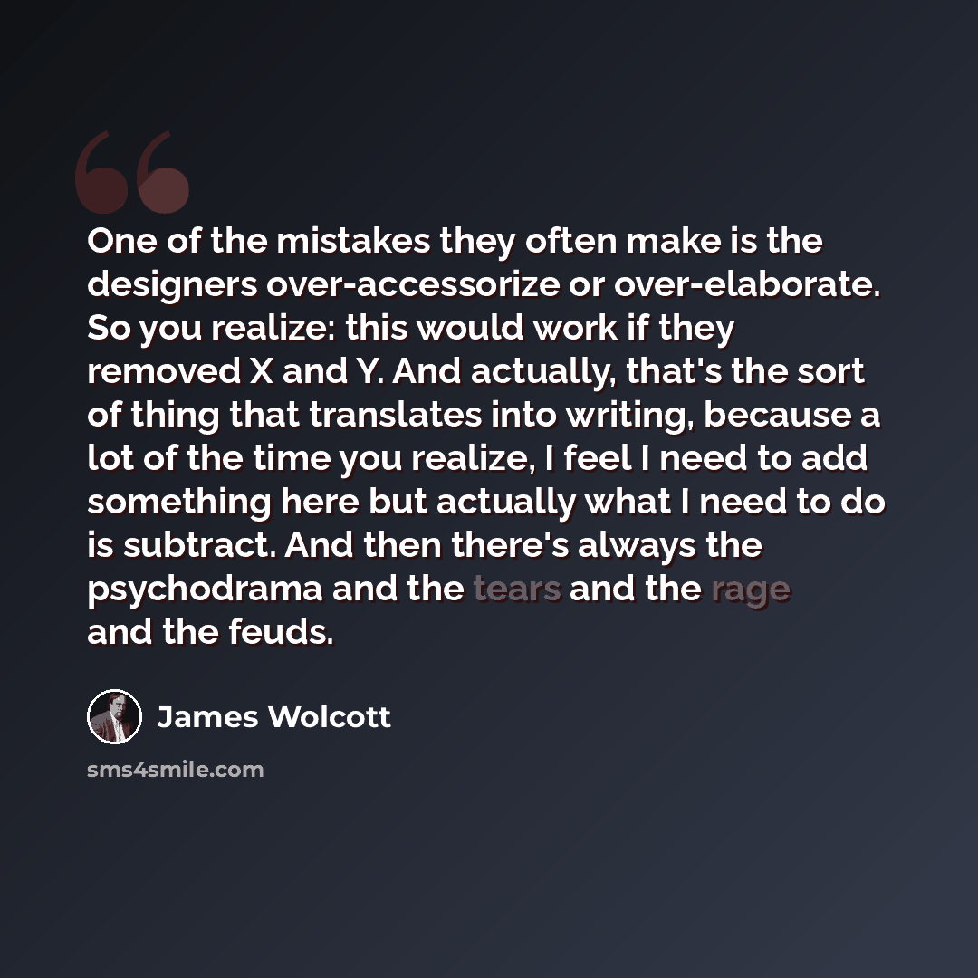“One of the mistakes they often make is the designers over-accessorize or over-elaborate. So you realize: this would work if they removed X and Y. And actually, that's the sort of thing that translates into writing, because a lot of the time you realize, I feel I need to add something here but…” quote by James Wolcott