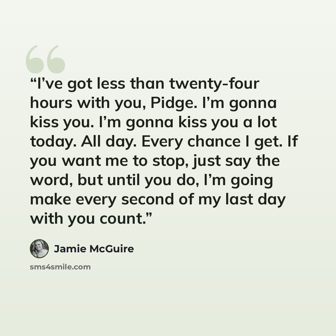 “I’ve got less than twenty-four hours with you, Pidge. I’m gonna kiss you. I’m gonna kiss you a lot today. All day. Every chance I get. If you want me to stop, just say the word, but until you do, I’m going make every second of my last day with you count.” quote by Jamie McGuire