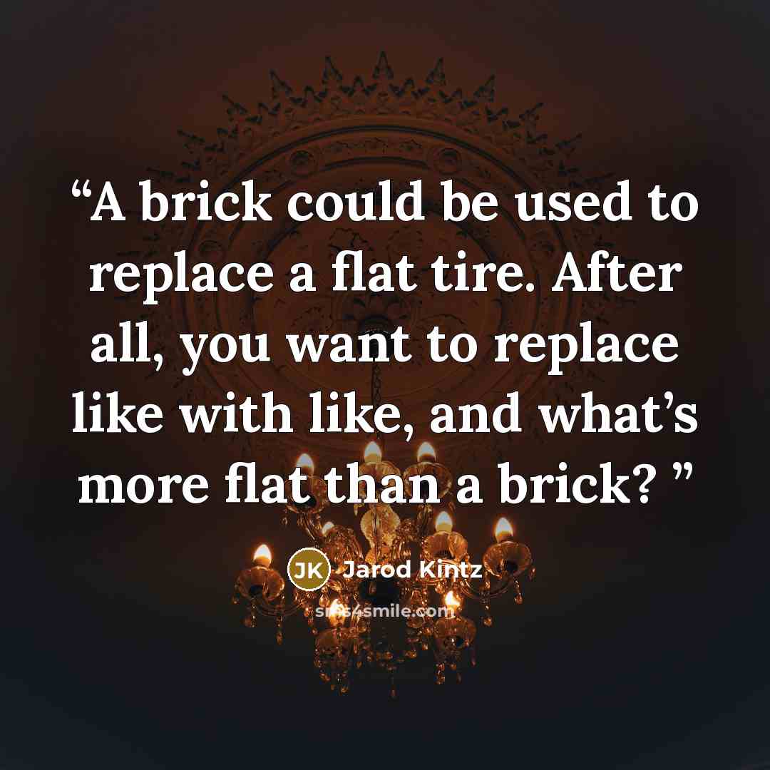 “A brick could be used to replace a flat tire. After all, you want to replace like with like, and what’s more flat than a brick?” quote by Jarod Kintz