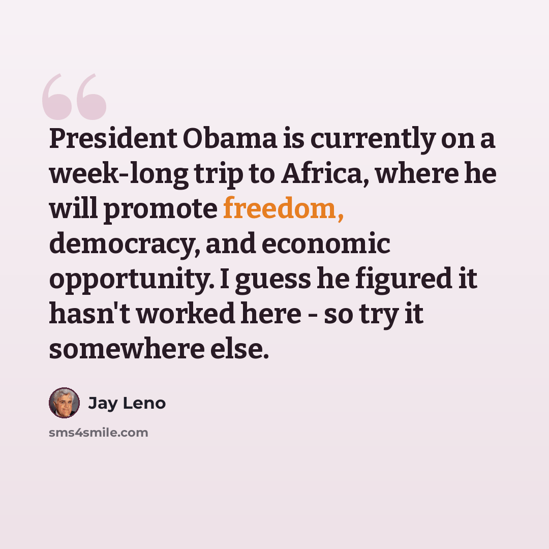 “President Obama is currently on a week-long trip to Africa, where he will promote freedom, democracy, and economic opportunity. I guess he figured it hasn't worked here - so try it somewhere else.” quote by Jay Leno
