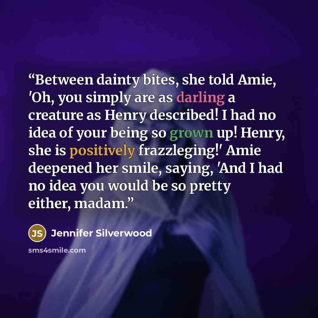 “Between dainty bites, she told Amie, 'Oh, you simply are as darling a creature as Henry described! I had no idea of your being so grown up! Henry, she is positively frazzleging!' Amie deepened her smile, saying, 'And I had no idea you would be so pretty either, madam.” quote by Jennifer Silverwood