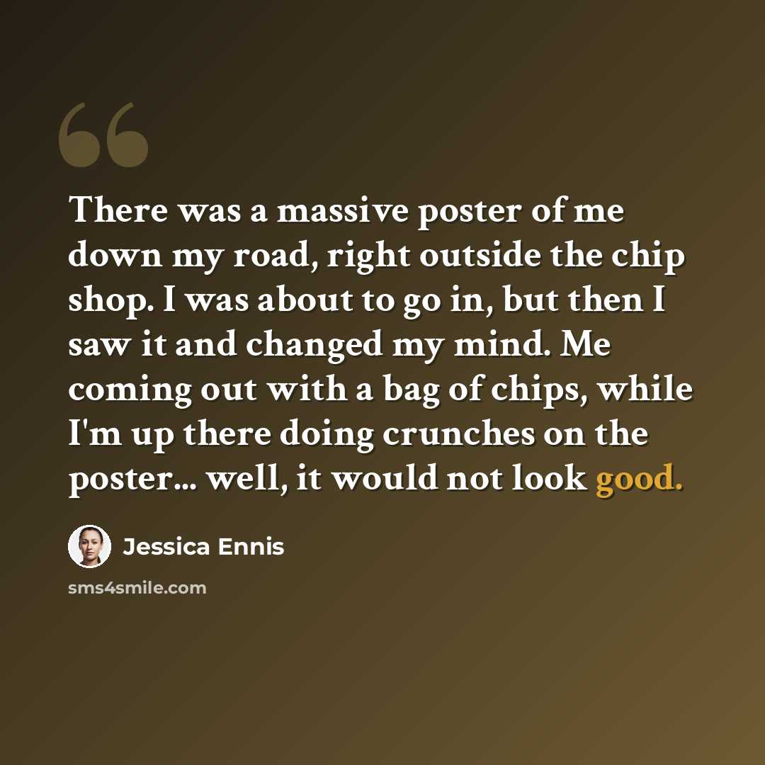 “There was a massive poster of me down my road, right outside the chip shop. I was about to go in, but then I saw it and changed my mind. Me coming out with a bag of chips, while I'm up there doing crunches on the poster... well, it would not look good.” quote by Jessica Ennis
