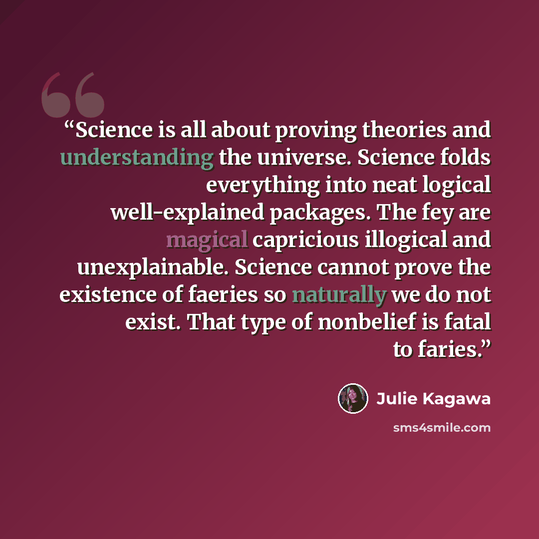 “Science is all about proving theories and understanding the universe. Science folds everything into neat logical well-explained packages. The fey are magical capricious illogical and unexplainable. Science cannot prove the existence of faeries so naturally we do not exist. That type of nonbelief…” quote by Julie Kagawa