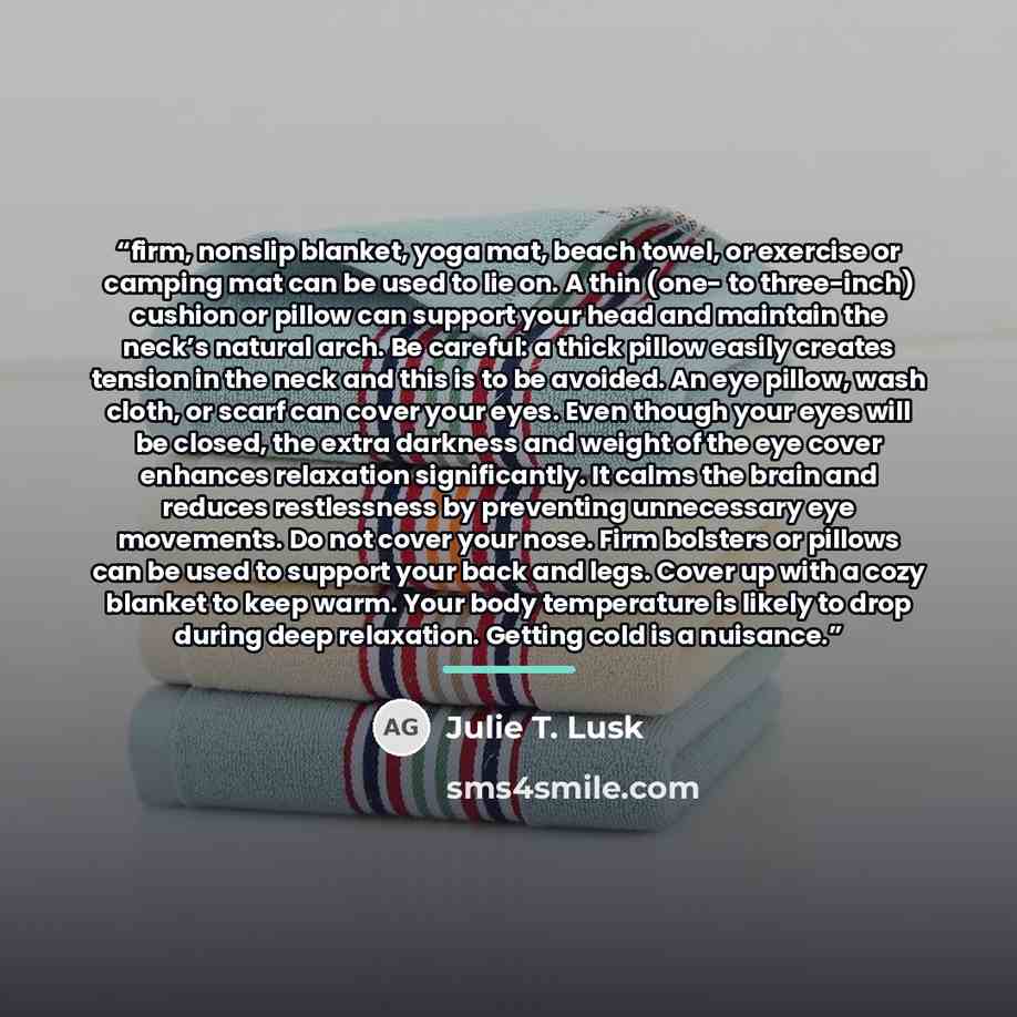 “firm, nonslip blanket, yoga mat, beach towel, or exercise or camping mat can be used to lie on. A thin (one- to three-inch) cushion or pillow can support your head and maintain the neck’s natural arch. Be careful: a thick pillow easily creates tension in the neck and this is to be avoided. An eye…” quote by Julie T. Lusk