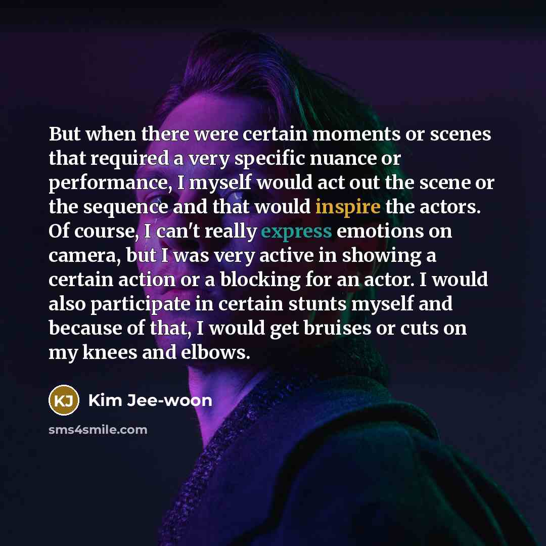 “But when there were certain moments or scenes that required a very specific nuance or performance, I myself would act out the scene or the sequence and that would inspire the actors. Of course, I can't really express emotions on camera, but I was very active in showing a certain action or a…” quote by Kim Jee-woon