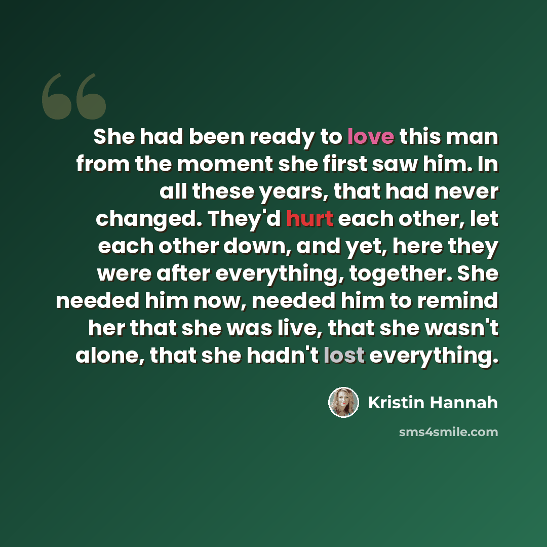“She had been ready to love this man from the moment she first saw him. In all these years, that had never changed. They'd hurt each other, let each other down, and yet, here they were after everything, together. She needed him now, needed him to remind her that she was live, that she wasn't alone…” quote by Kristin Hannah