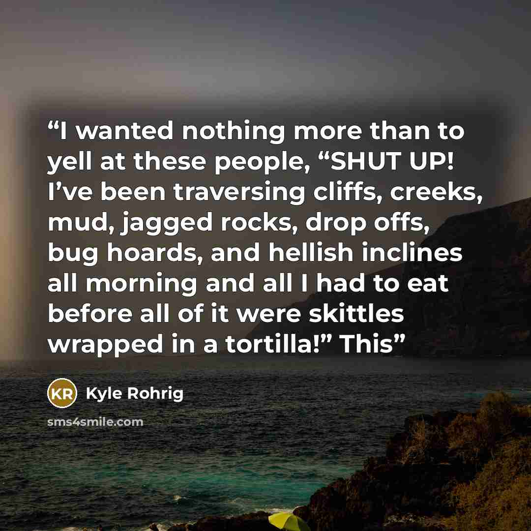 “I wanted nothing more than to yell at these people, “SHUT UP! I’ve been traversing cliffs, creeks, mud, jagged rocks, drop offs, bug hoards, and hellish inclines all morning and all I had to eat before all of it were skittles wrapped in a tortilla!” This” quote by Kyle Rohrig
