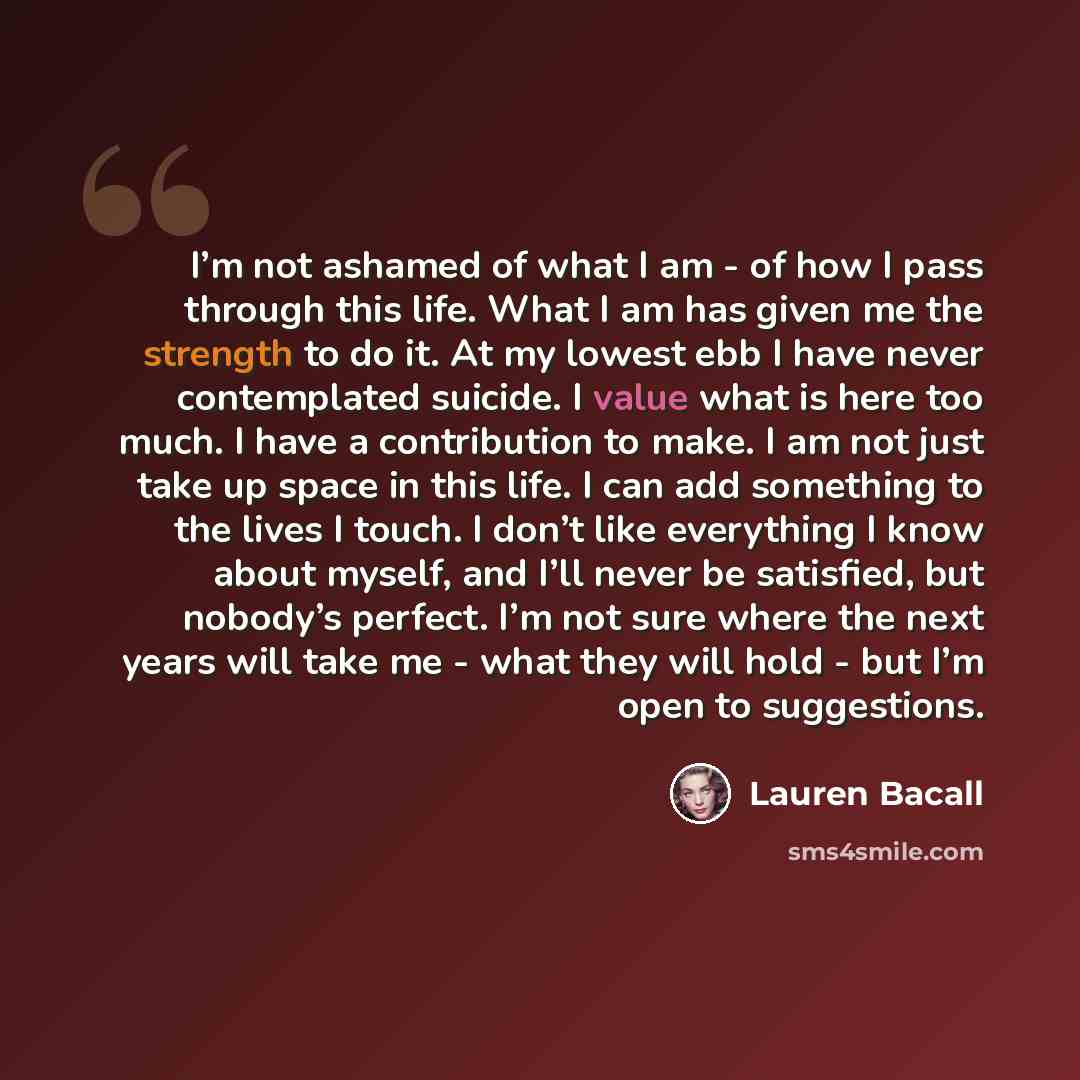 “I’m not ashamed of what I am - of how I pass through this life. What I am has given me the strength to do it. At my lowest ebb I have never contemplated suicide. I value what is here too much. I have a contribution to make. I am not just take up space in this life. I can add something to the lives…” quote by Lauren Bacall