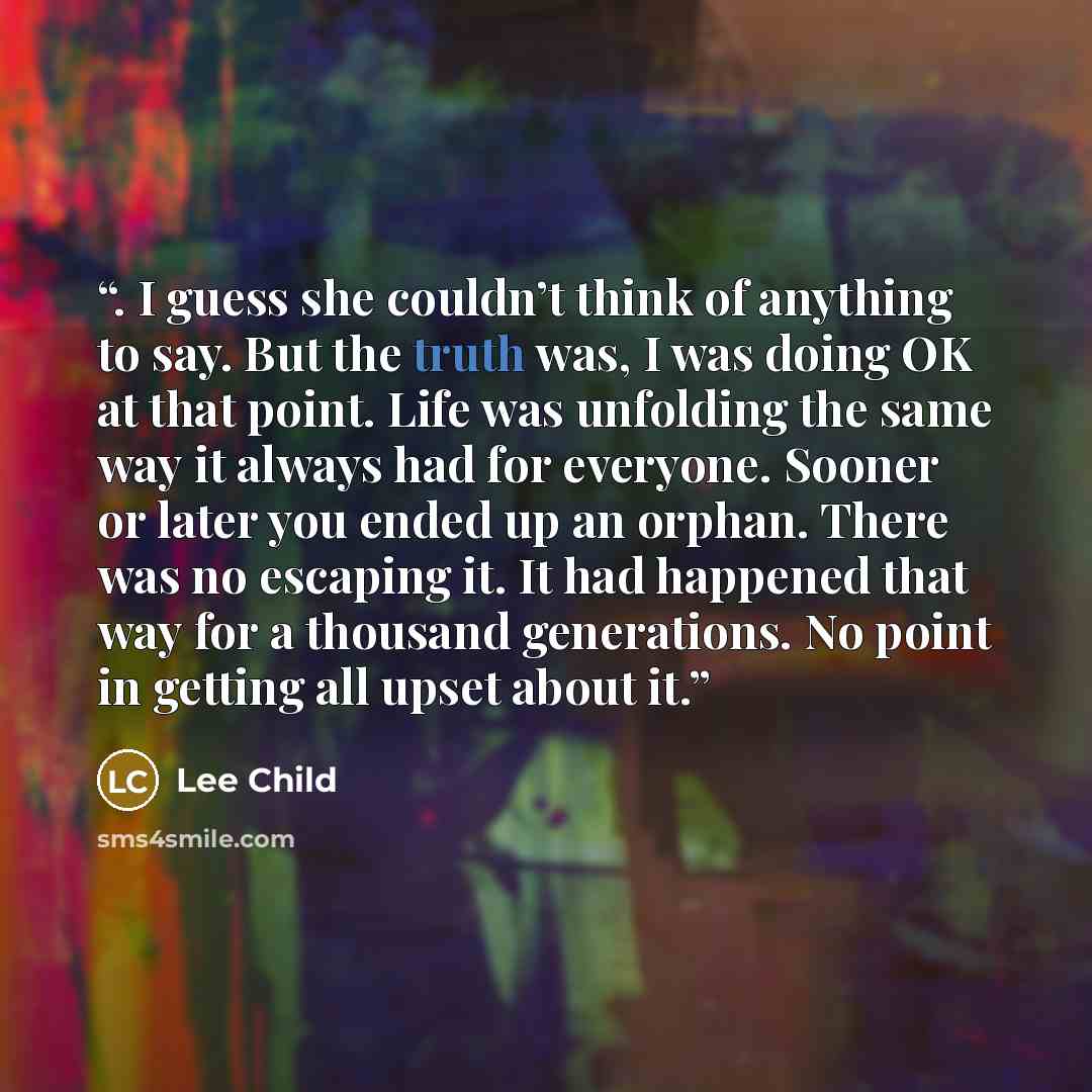 “. I guess she couldn’t think of anything to say. But the truth was, I was doing OK at that point. Life was unfolding the same way it always had for everyone. Sooner or later you ended up an orphan. There was no escaping it. It had happened that way for a thousand generations. No point in getting…” quote by Lee Child