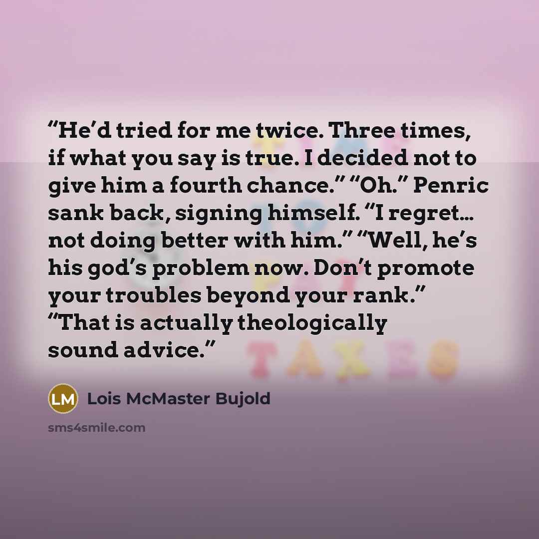 “He’d tried for me twice. Three times, if what you say is true. I decided not to give him a fourth chance.” “Oh.” Penric sank back, signing himself. “I regret… not doing better with him.” “Well, he’s his god’s problem now. Don’t promote your troubles beyond your rank.” “That is actually…” quote by Lois McMaster Bujold